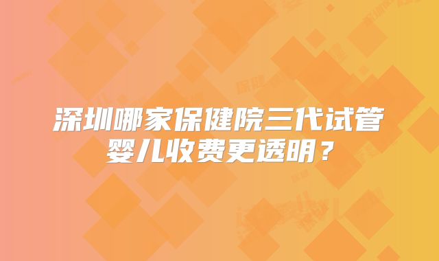 深圳哪家保健院三代试管婴儿收费更透明？