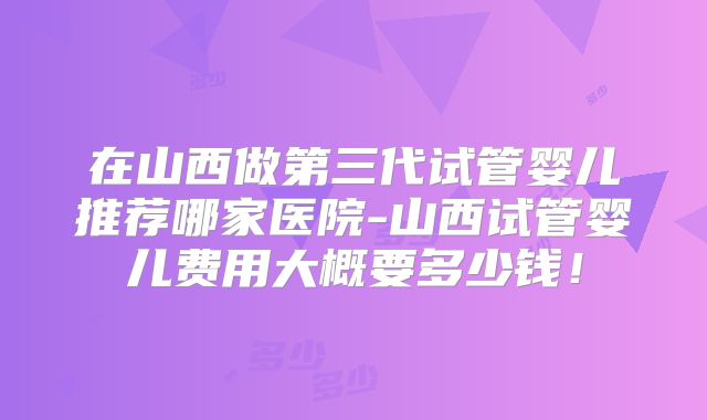 在山西做第三代试管婴儿推荐哪家医院-山西试管婴儿费用大概要多少钱！