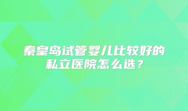 秦皇岛试管婴儿比较好的私立医院怎么选？