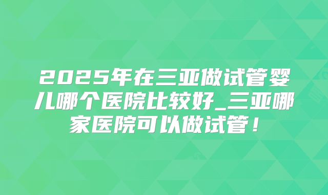 2025年在三亚做试管婴儿哪个医院比较好_三亚哪家医院可以做试管！