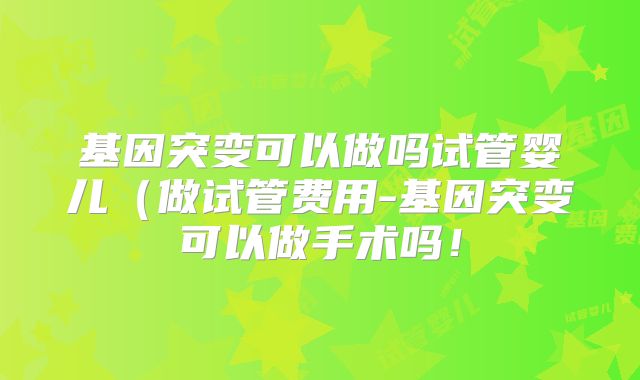 基因突变可以做吗试管婴儿（做试管费用-基因突变可以做手术吗！