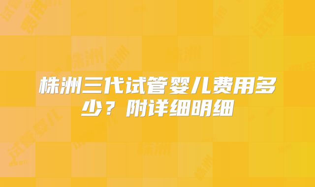 株洲三代试管婴儿费用多少？附详细明细