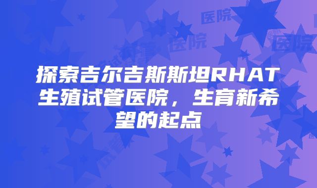 探索吉尔吉斯斯坦RHAT生殖试管医院,生育新希望的起点