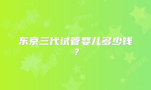 东京三代试管婴儿多少钱？