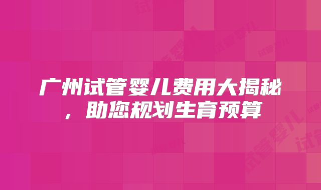 广州试管婴儿费用大揭秘，助您规划生育预算