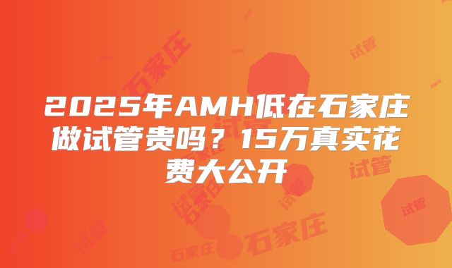 2025年AMH低在石家庄做试管贵吗?15万真实花费大公开