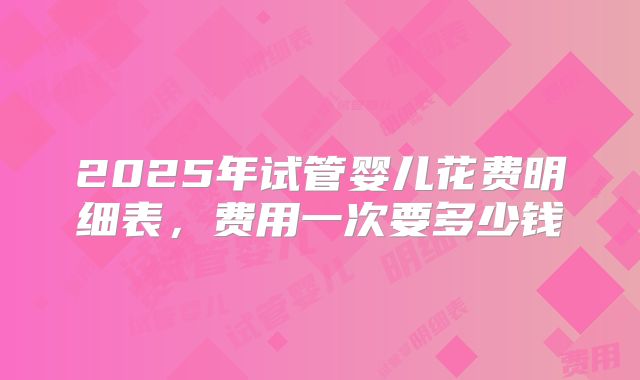 2025年试管婴儿花费明细表,费用一次要多少钱