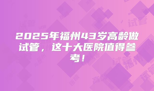 2025年福州43岁高龄做试管，这十大医院值得参考！