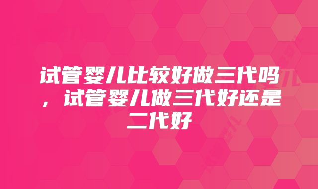 试管婴儿比较好做三代吗,试管婴儿做三代好还是二代好