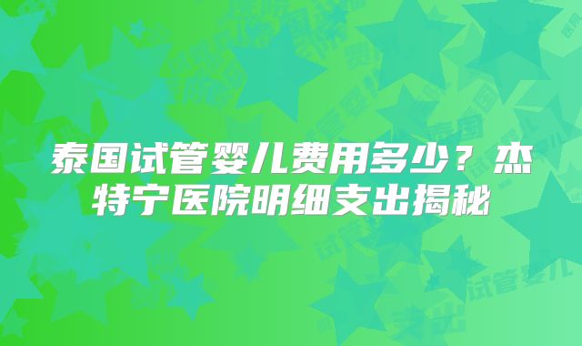 泰国试管婴儿费用多少？杰特宁医院明细支出揭秘