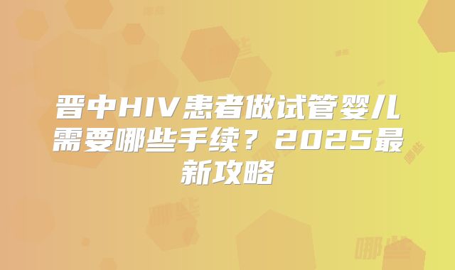 晋中HIV患者做试管婴儿需要哪些手续？2025最新攻略
