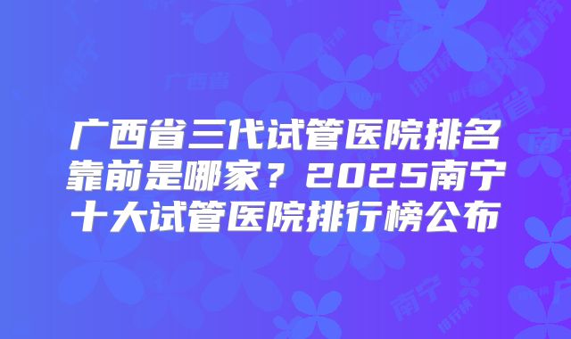 广西省三代试管医院排名靠前是哪家？2025南宁十大试管医院排行榜公布
