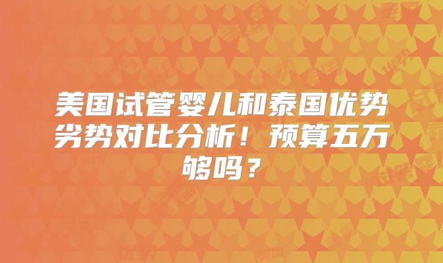 美国试管婴儿和泰国优势劣势对比分析!预算五万够吗?
