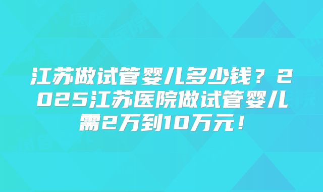江苏做试管婴儿多少钱?2025江苏医院做试管婴儿需2万到10万元!