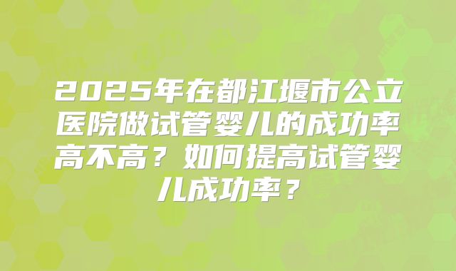 2025年在都江堰市公立医院做试管婴儿的成功率高不高?如何提高试管婴儿成功率?