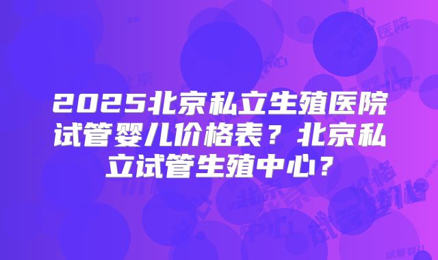 2025北京私立生殖医院试管婴儿价格表？北京私立试管生殖中心？