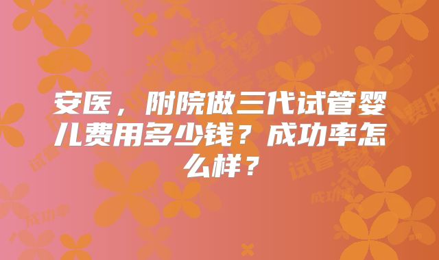 安医，附院做三代试管婴儿费用多少钱？成功率怎么样？