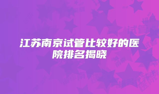 江苏南京试管比较好的医院排名揭晓