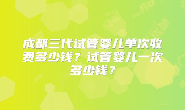 成都三代试管婴儿单次收费多少钱?试管婴儿一次多少钱?