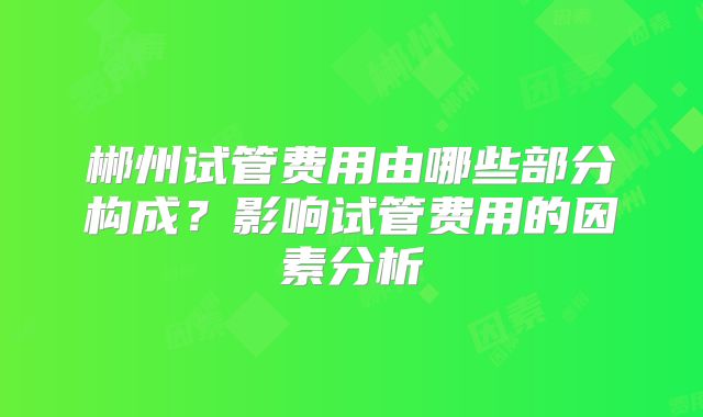 郴州试管费用由哪些部分构成?影响试管费用的因素分析