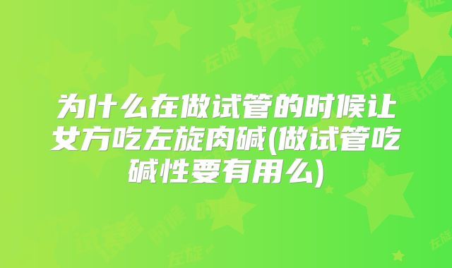为什么在做试管的时候让女方吃左旋肉碱(做试管吃碱性要有用么)