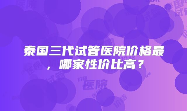 泰国三代试管医院价格最,哪家性价比高?