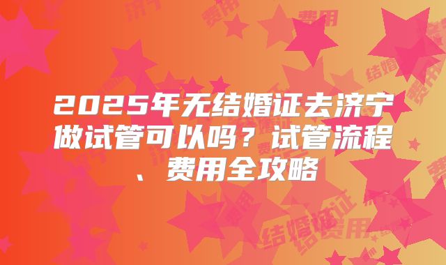 2025年无结婚证去济宁做试管可以吗？试管流程、费用全攻略