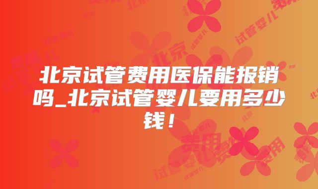 北京试管费用医保能报销吗_北京试管婴儿要用多少钱！
