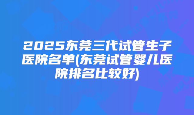2025东莞三代试管生子医院名单(东莞试管婴儿医院排名比较好)