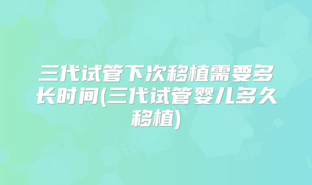 三代试管下次移植需要多长时间(三代试管婴儿多久移植)