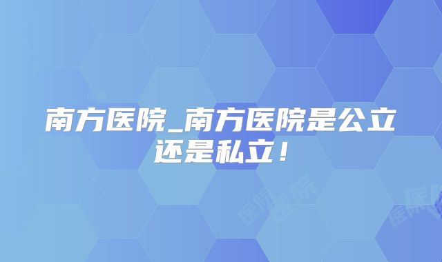 南方医院_南方医院是公立还是私立!