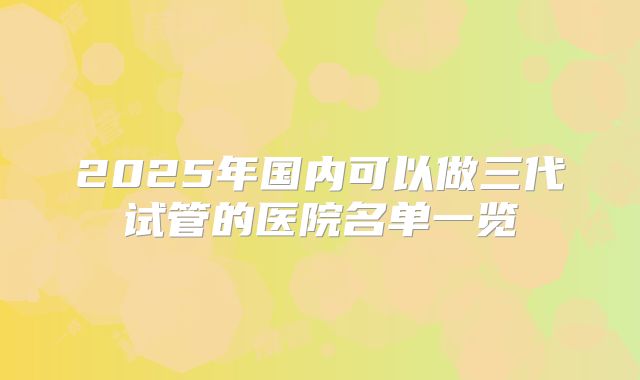 2025年国内可以做三代试管的医院名单一览