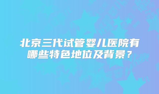 北京三代试管婴儿医院有哪些特色地位及背景？