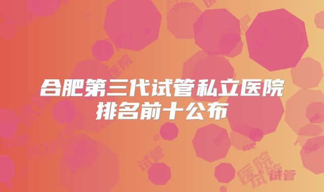 合肥第三代试管私立医院排名前十公布
