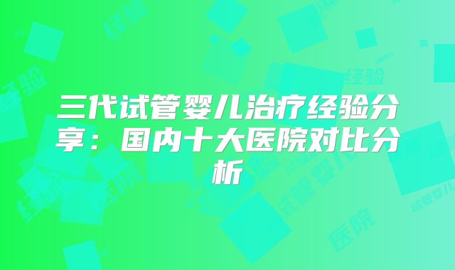 三代试管婴儿治疗经验分享:国内十大医院对比分析