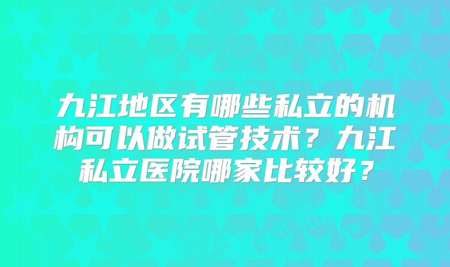九江地区有哪些私立的机构可以做试管技术？九江私立医院哪家比较好？