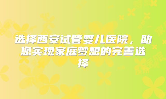 选择西安试管婴儿医院,助您实现家庭梦想的完善选择