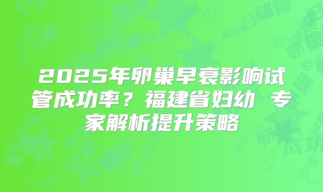 2025年卵巢早衰影响试管成功率？福建省妇幼 专家解析提升策略