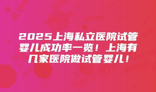2025上海私立医院试管婴儿成功率一览！上海有几家医院做试管婴儿！