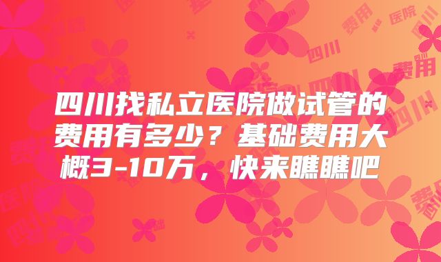 四川找私立医院做试管的费用有多少？基础费用大概3-10万，快来瞧瞧吧