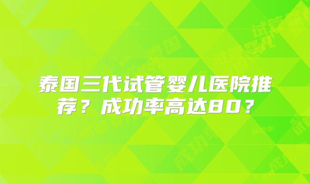 泰国三代试管婴儿医院推荐？成功率高达80？