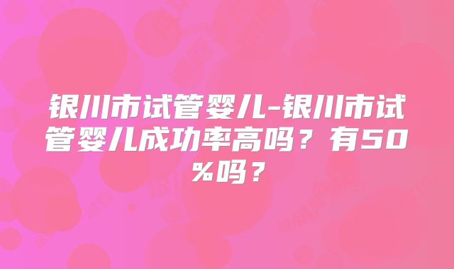 银川市试管婴儿-银川市试管婴儿成功率高吗?有50%吗?