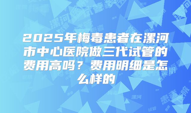 2025年梅毒患者在漯河市中心医院做三代试管的费用高吗?费用明细是怎么样的