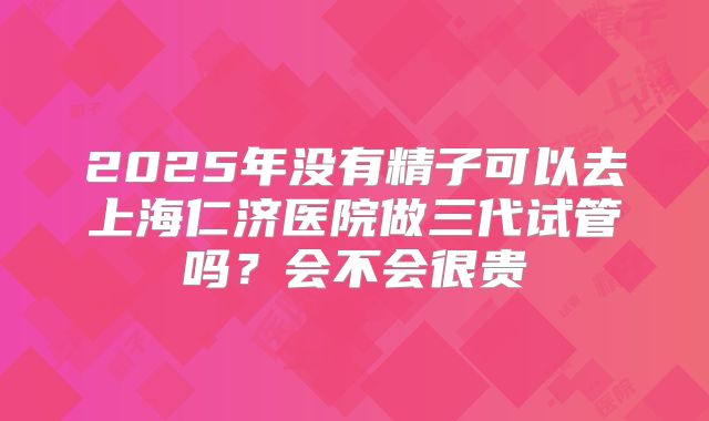 2025年没有精子可以去上海仁济医院做三代试管吗?会不会很贵