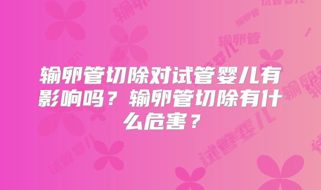 输卵管切除对试管婴儿有影响吗？输卵管切除有什么危害？