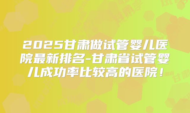 2025甘肃做试管婴儿医院最新排名-甘肃省试管婴儿成功率比较高的医院！