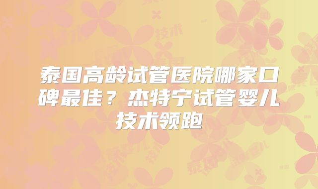 泰国高龄试管医院哪家口碑最佳？杰特宁试管婴儿技术领跑