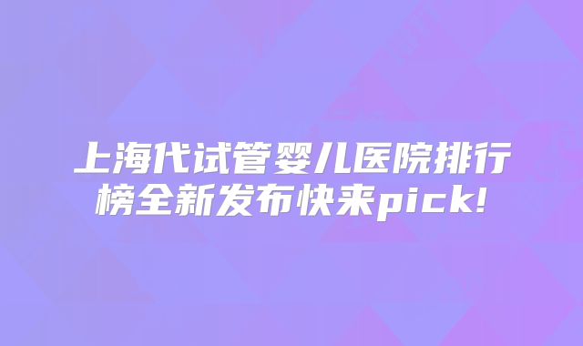 上海代试管婴儿医院排行榜全新发布快来pick!