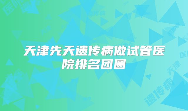 天津先天遗传病做试管医院排名团圆