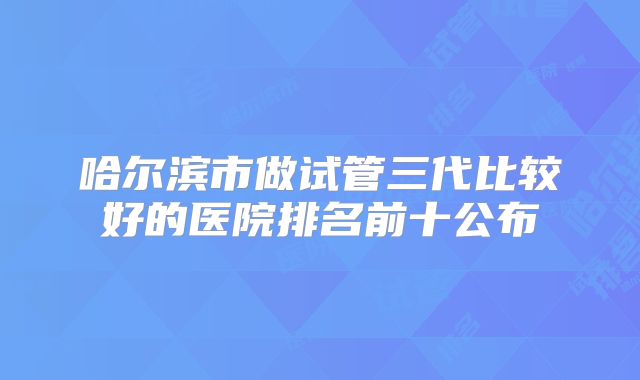 哈尔滨市做试管三代比较好的医院排名前十公布